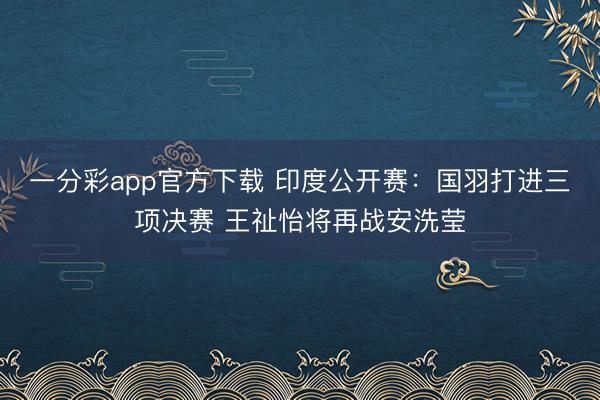 一分彩app官方下載 印度公開賽：國羽打進(jìn)三項決賽 王祉怡將再戰(zhàn)安洗瑩