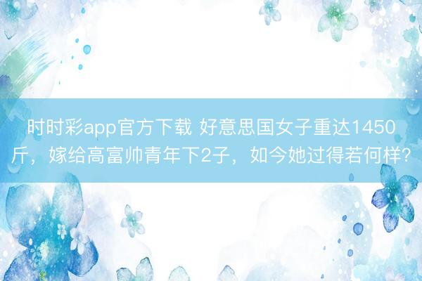 時時彩app官方下載 好意思國女子重達1450斤，嫁給高富帥青年下2子，如今她過得若何樣？
