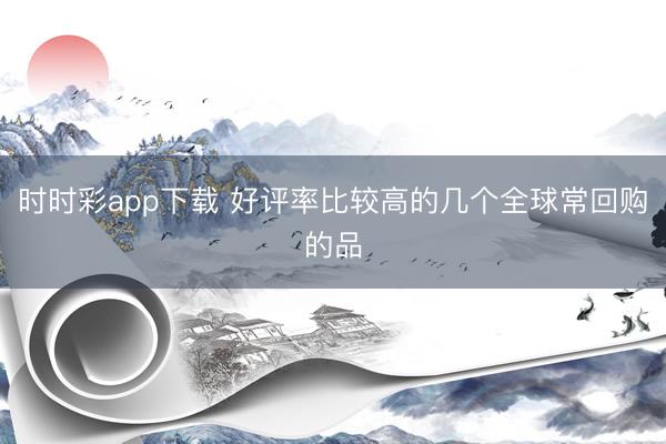 時時彩app下載 好評率比較高的幾個全球常回購的品