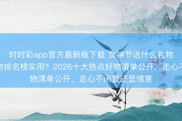 時時彩app官方最新版下載 女神節(jié)送什么禮物好？送女生禮物排名榜實(shí)用？2026十大熱點(diǎn)好物清單公開，走心不閑置還顯情意