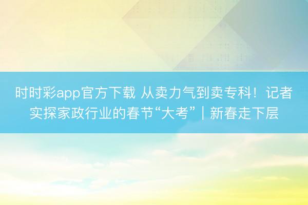 時(shí)時(shí)彩app官方下載 從賣(mài)力氣到賣(mài)專(zhuān)科！記者實(shí)探家政行業(yè)的春節(jié)“大考”｜新春走下層