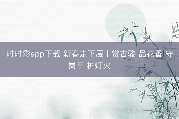 時時彩app下載 新春走下層丨賞古駿 品花香 守崗?fù)?護(hù)燈火