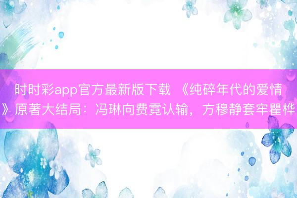 時時彩app官方最新版下載 《純碎年代的愛情》原著大結局：馮琳向費霓認輸，方穆靜套牢瞿樺