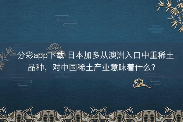一分彩app下載 日本加多從澳洲入口中重稀土品種，對中國稀土產(chǎn)業(yè)意味著什么？