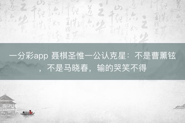 一分彩app 聶棋圣惟一公認克星：不是曹薰鉉，不是馬曉春，輸的哭笑不得
