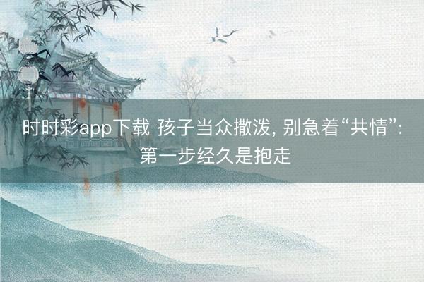 時(shí)時(shí)彩app下載 孩子當(dāng)眾撒潑, 別急著“共情”: 第一步經(jīng)久是抱走